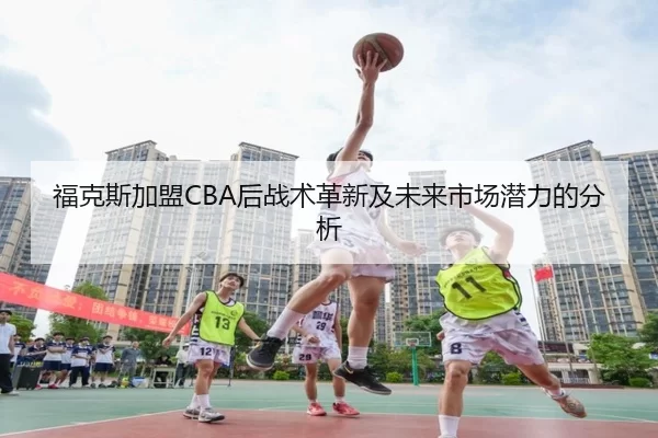 福克斯加盟CBA后战术革新及未来市场潜力的分析