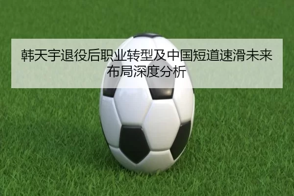 韩天宇退役后职业转型及中国短道速滑未来布局深度分析
